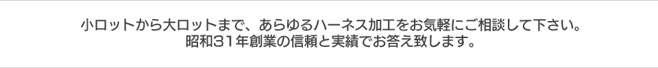 小ロットから大ロットまで、あらゆるハーネス加工をお気軽にご相談して下さい。昭和31年創業の信頼と実績でお答え致します。