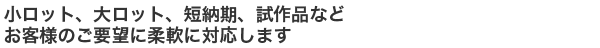 小ロット、大ロット、短納期、試作品などお客様のご要望に柔軟に対応します